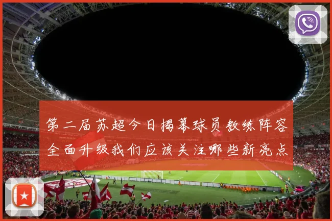 第二届苏超今日揭幕球员教练阵容全面升级我们应该关注哪些新亮点