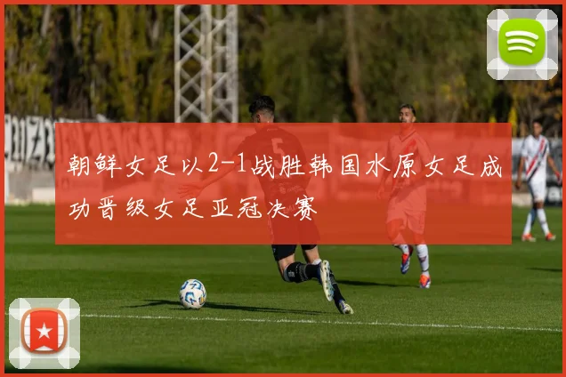 朝鲜女足以2-1战胜韩国水原女足成功晋级女足亚冠决赛