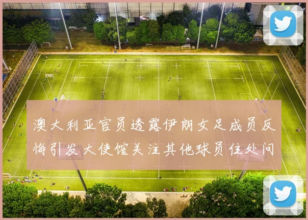 澳大利亚官员透露伊朗女足成员反悔引发大使馆关注其他球员住处问题