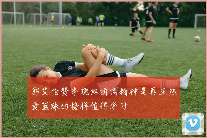 郭艾伦赞李晓旭拼搏精神是真正热爱篮球的榜样值得学习