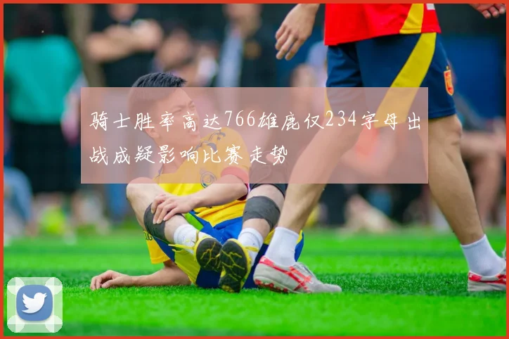 骑士胜率高达766雄鹿仅234字母出战成疑影响比赛走势