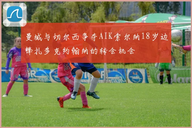 曼城与切尔西争夺AIK索尔纳18岁边锋扎多克约翰纳的转会机会