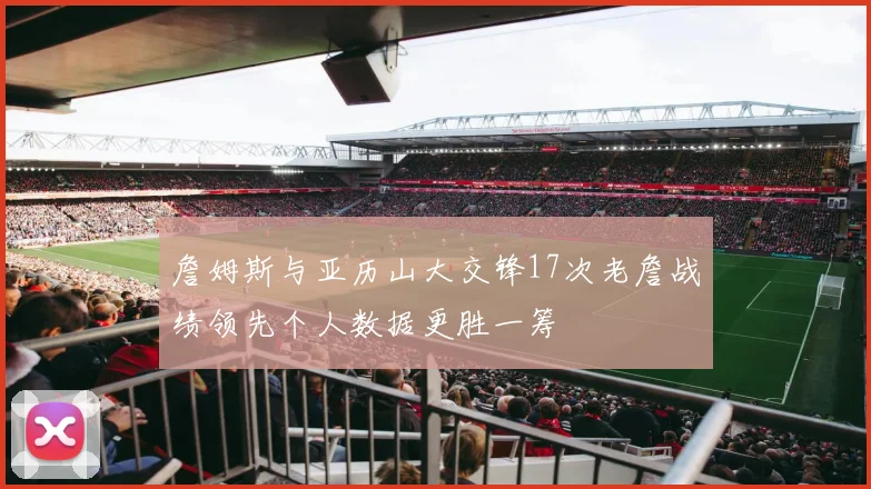 詹姆斯与亚历山大交锋17次老詹战绩领先个人数据更胜一筹
