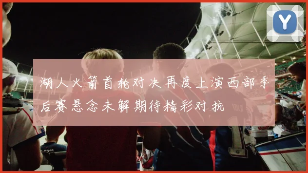 湖人火箭首轮对决再度上演西部季后赛悬念未解期待精彩对抗