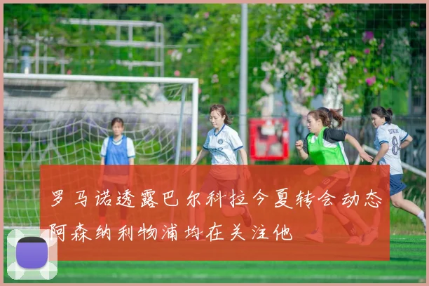 罗马诺透露巴尔科拉今夏转会动态阿森纳利物浦均在关注他