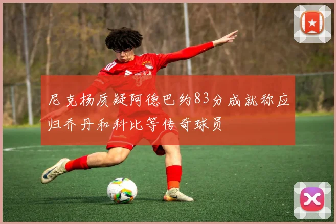 尼克杨质疑阿德巴约83分成就称应归乔丹和科比等传奇球员