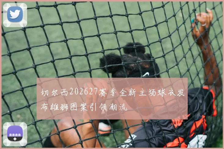切尔西202627赛季全新主场球衣发布雄狮图案引领潮流