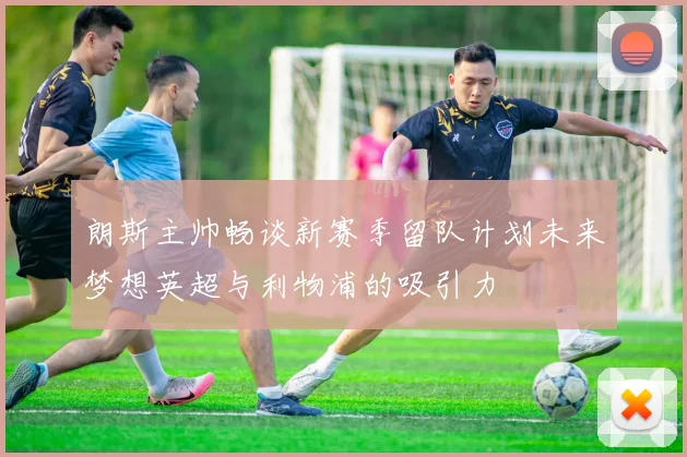 朗斯主帅畅谈新赛季留队计划未来梦想英超与利物浦的吸引力
