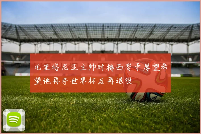 毛里塔尼亚主帅对梅西寄予厚望希望他再夺世界杯后再退役
