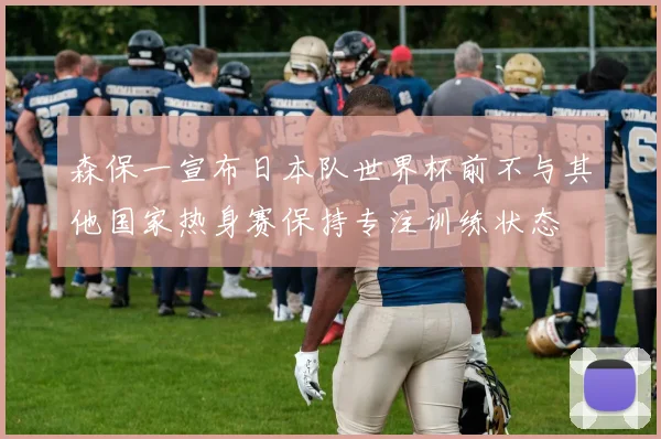 森保一宣布日本队世界杯前不与其他国家热身赛保持专注训练状态