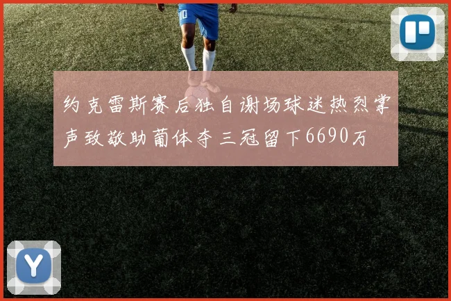 约克雷斯赛后独自谢场球迷热烈掌声致敬助葡体夺三冠留下6690万