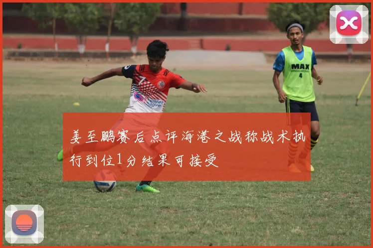 姜至鹏赛后点评海港之战称战术执行到位1分结果可接受