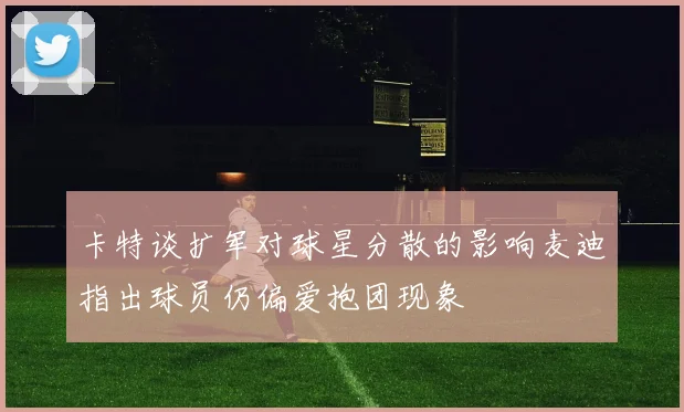 卡特谈扩军对球星分散的影响麦迪指出球员仍偏爱抱团现象