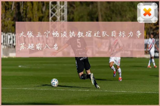 大张玉宁畅谈执教宿迁队目标力争苏超前八名