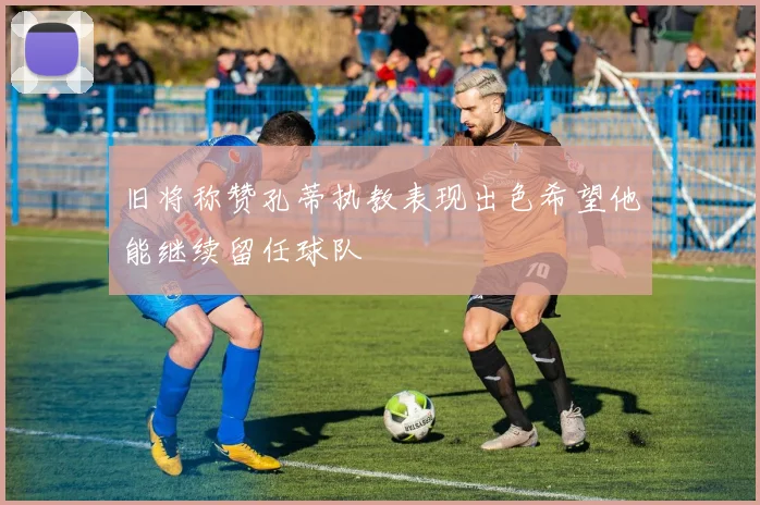 旧将称赞孔蒂执教表现出色希望他能继续留任球队