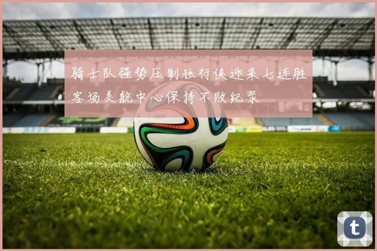 骑士队强势压制独行侠迎来七连胜客场美航中心保持不败纪录
