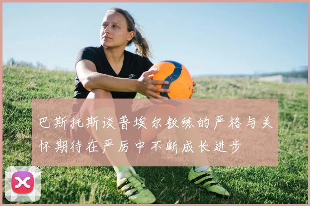 巴斯托斯谈普埃尔教练的严格与关怀期待在严厉中不断成长进步