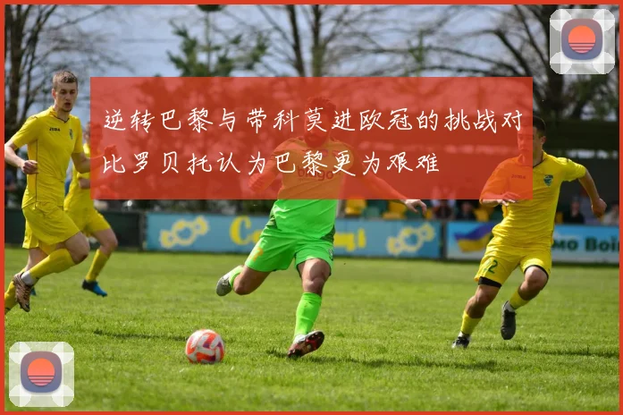 逆转巴黎与带科莫进欧冠的挑战对比罗贝托认为巴黎更为艰难