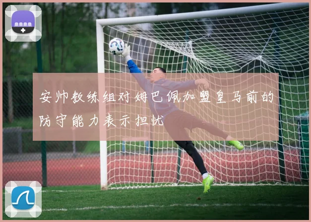 安帅教练组对姆巴佩加盟皇马前的防守能力表示担忧