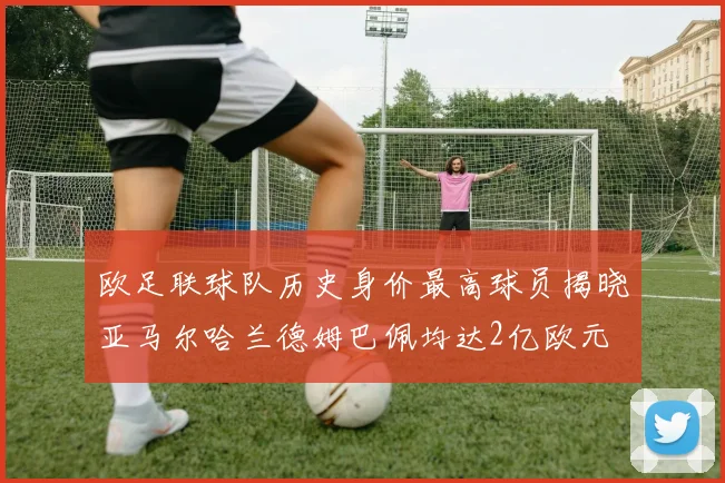 欧足联球队历史身价最高球员揭晓亚马尔哈兰德姆巴佩均达2亿欧元
