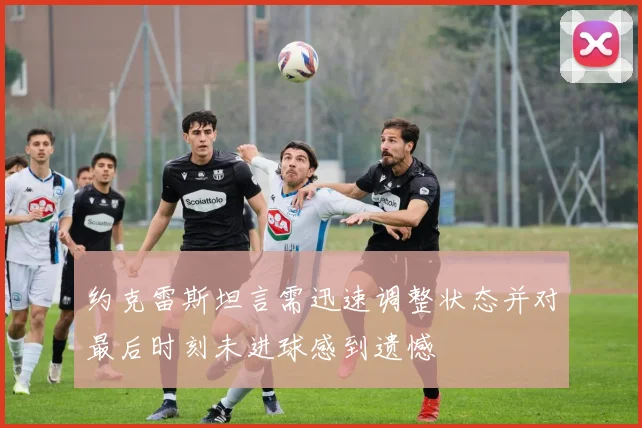 约克雷斯坦言需迅速调整状态并对最后时刻未进球感到遗憾
