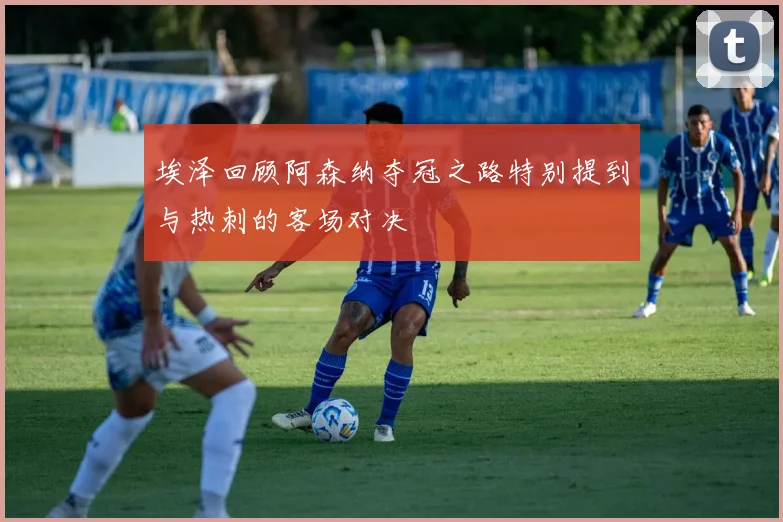 埃泽回顾阿森纳夺冠之路特别提到与热刺的客场对决