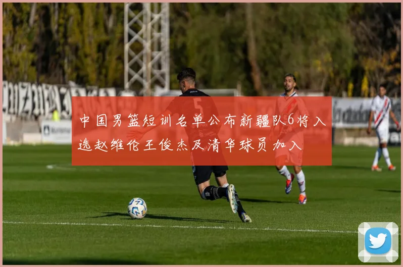中国男篮短训名单公布新疆队6将入选赵维伦王俊杰及清华球员加入
