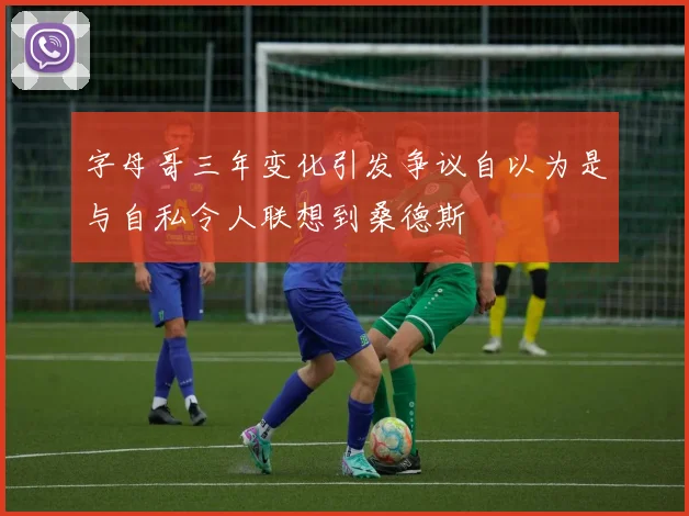 字母哥三年变化引发争议自以为是与自私令人联想到桑德斯