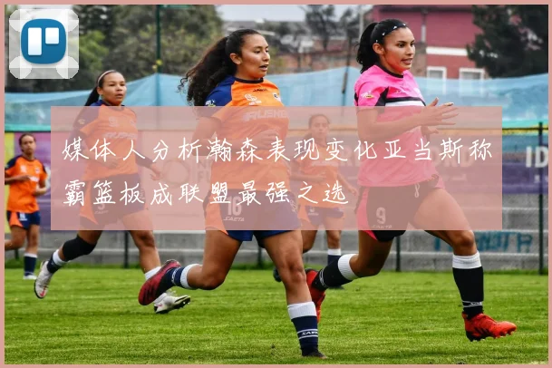 媒体人分析瀚森表现变化亚当斯称霸篮板成联盟最强之选