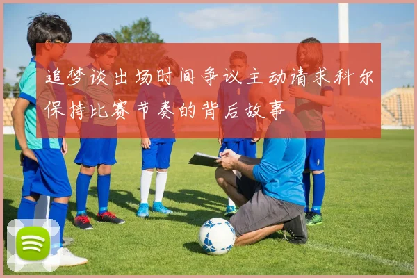 追梦谈出场时间争议主动请求科尔保持比赛节奏的背后故事