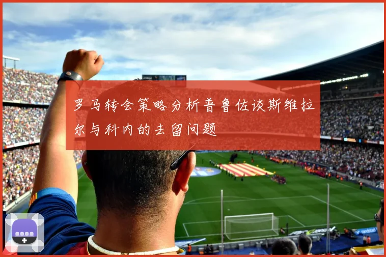 罗马转会策略分析普鲁佐谈斯维拉尔与科内的去留问题
