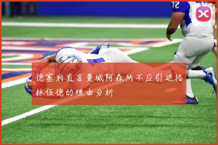 德塞利直言曼城阿森纳不应引进格林伍德的理由分析