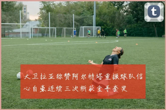 大卫拉亚称赞阿尔特塔重振球队信心自豪连续三次斩获金手套奖